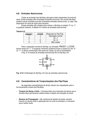 Flip-Flops
4.8- Entradas Assíncronas
Todas as entradas dos flip-flops até agora vistos dependem do sinal de
clock. Estas entradas são chamadas entradas síncronas. Em muitos flip-flops
existem outras entradas que são chamadas entradas assíncronas, ou seja, não
dependem do sinal de clock para atuarem.
Essas entradas são usadas para colocar o flip-flop no estado “0” ou “1”,
a qualquer instante. A tabela 4-2 mostra as entradas assíncronas:
Tabela 4-2:
PRESET CLEAR Resposta do Flip-Flop
1 1 Operação normal
0 1 Q = 1
1 0 Q = 0
0 0 Não usada
Para a operação normal do flip-flop, as entradas PRESET e CLEAR
devem estar em “1”. A qualquer momento podemos forçar a saída Q a ser “0”
ou “1”. A última combinação não pode ser usada, já que é contraditória.
A fig. 4-14 mostra as entradas assíncronas de um flip-flop J-K:
Fig. 4-14: Simbologia do flip-flop J-K com as entradas assíncronas
4.9- Características de Temporizações dos Flip-Flops
As seguintes características de tempo devem ser respeitadas para o
funcionamento correto dos flip-flops.
- Tempos de Setup e Hold – Correspondem aos intervalos de tempo que a
entrada deve permanecer estável antes e depois da transição do clock.
- Atrasos de Propagação – Na mudança de estado da saída, sempre
haverá um atraso entre a aplicação de um sinal na entrada e o momento
que a saída muda.
FACENS ELETRÔNICA II Prof. Sidney José Montebeller 51
 