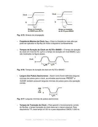 Flip-Flops
Fig. 4-15: Atrasos de propagação
- Freqüência Máxima de Clock, fMAX – Esta é a freqüência mais alta que
pode ser aplicada no flip-flop de modo a dispará-lo confiavelmente.
- Tempos de Duração do Clock em ALTO e BAIXO – O tempo de duração
do clock em nível ALTO, tw(H) e o tempo de duração em nível BAIXO, tw(L)
são mostrados na figura abaixo.
Fig. 4-16: Tempos de duração de clock em ALTO e BAIXO
- Largura dos Pulsos Assíncronos – Assim como foram definidos larguras
mínimas de pulsos para o clock, as entradas assíncronas PRESET e
CLEAR também possuem larguras mínimas de pulsos para uma operação
correta.
Fig. 4-17: Larguras mínimas de pulsos assíncronos
- Tempos de Transição do Clock – Para garantir o funcionamento correto
do flip-flop, o tempo transição do clock deve ser o menor possível. Para
dispositivos TTL esse tempo é δ 50 ns e para dispositivos CMOS, δ 200 ns.
FACENS ELETRÔNICA II Prof. Sidney José Montebeller 52
 