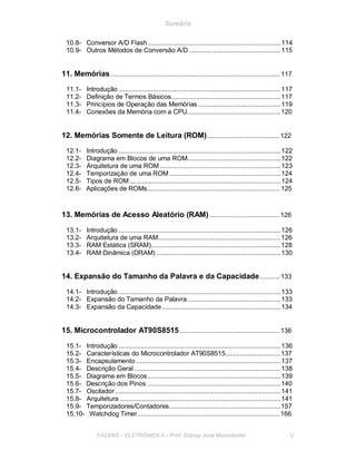 Sumário
10.8- Conversor A/D Flash.........................................................................114
10.9- Outros Métodos de Conversão A/D ..................................................115
11. Memórias.............................................................................................117
11.1- Introdução .........................................................................................117
11.2- Definição de Termos Básicos............................................................117
11.3- Princípios de Operação das Memórias .............................................119
11.4- Conexões da Memória com a CPU...................................................120
12. Memórias Somente de Leitura (ROM)........................................122
12.1- Introdução .........................................................................................122
12.2- Diagrama em Blocos de uma ROM...................................................122
12.3- Arquitetura de uma ROM ..................................................................123
12.4- Temporização de uma ROM .............................................................124
12.5- Tipos de ROM...................................................................................124
12.6- Aplicações de ROMs.........................................................................125
13. Memórias de Acesso Aleatório (RAM) ......................................126
13.1- Introdução .........................................................................................126
13.2- Arquitetura de uma RAM...................................................................126
13.3- RAM Estática (SRAM).......................................................................128
13.4- RAM Dinâmica (DRAM) ....................................................................130
14. Expansão do Tamanho da Palavra e da Capacidade...........133
14.1- Introdução .........................................................................................133
14.2- Expansão do Tamanho da Palavra...................................................133
14.3- Expansão da Capacidade.................................................................134
15. Microcontrolador AT90S8515.......................................................136
15.1- Introdução .........................................................................................136
15.2- Características do Microcontrolador AT90S8515..............................137
15.3- Encapsulamento ...............................................................................137
15.4- Descrição Geral ................................................................................138
15.5- Diagrama em Blocos.........................................................................139
15.6- Descrição dos Pinos .........................................................................140
15.7- Oscilador...........................................................................................141
15.8- Arquitetura ........................................................................................141
15.9- Temporizadores/Contadores.............................................................157
15.10- Watchdog Timer..............................................................................166
FACENS ELETRÔNICA II Prof. Sidney José Montebeller V
 