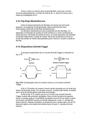 Flip-Flops
Como o clock é o mesmo para os dois flip-flops, para que o circuito
funcione adequadamente, o tempo de hold de Q2, tH, deve ser menor que o
atraso de propagação de Q1.
4.12- Flip-Flops Mestre/Escravo
Antes do desenvolvimento de flip-flops com tempo de hold muito
pequeno, os problemas de temporização vistos anteriormente eram
solucionados utilizando-se flip-flops mestre/escravo.
Os flip-flops mestre/escravo são constituídos de dois flip-flops, um
disparado na transição de subida do clock (mestre) e o outro na descida do
clock (escravo). Na borda de subida do clock, os níveis presentes nas entradas
do flip-flop determinam a saída do mestre. Na borda de descida do clock os
níveis das saídas do mestre são passados para o escravo, ou para a saída do
flip-flop.
4.13- Dispositivos Schmitt-Trigger
A principal característica de um circuito Schmitt-Trigger é mostrada na
fig. 4-19:
Fig. 4-19: Comparação entre um inversor comum e um inversor Schmitt-
Trigger
A fig. 4-19 mostra um inversor comum sendo acionado por um sinal com
tempo de transição longo. Em circuitos comuns, a saída pode oscilar à medida
que o sinal de entrada passa pela faixa de transição.
Ainda na fig. 4-19, vemos que em um circuito com entrada Schmitt-
Trigger a saída não produzirá oscilações. Esse circuito funciona da seguinte
forma: a entrada está em nível BAIXO resultando nível ALTO na saída. A saída
só irá para nível BAIXO quando a entrada ultrapassar o valor VT+ (tensão de
limiar superior). Nessas condições, se quisermos que a saída volte a ser ALTO,
devemos aplicar uma tensão de entrada menor do que VT- (tensão de limiar
inferior).
FACENS ELETRÔNICA II Prof. Sidney José Montebeller 54
 