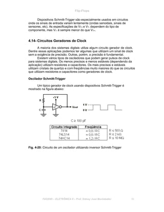 Flip-Flops
Dispositivos Schmitt-Trigger são especialmente usados em circuitos
onde os sinais de entrada variam lentamente (ondas senoidais, sinais de
sensores, etc). As especificações de VT+ e VT- dependem do tipo de
componente, mas VT- é sempre menor do que VT+.
4.14- Circuitos Geradores de Clock
A maioria dos sistemas digitais utiliza algum circuito gerador de clock.
Dentre essas aplicações podemos ter algumas que utilizam um sinal de clock
sem a exigência de precisão. Outras, porém, a precisão é fundamental.
Existem vários tipos de osciladores que podem gerar pulsos de clock
para sistemas digitais. Os menos precisos e menos estáveis (dependendo da
aplicação) utilizam resistores e capacitores. Os mais precisos e estáveis
utilizam cristais de quartzo e com freqüências muito maiores do que os circuitos
que utilizam resistores e capacitores como geradores de clock.
Oscilador Schmitt-Trigger
Um típico gerador de clock usando dispositivos Schmitt-Trigger é
mostrado na figura abaixo:
Fig. 4-20: Circuito de um oscilador utilizando inversor Schmitt-Trigger
FACENS ELETRÔNICA II Prof. Sidney José Montebeller 55
 
