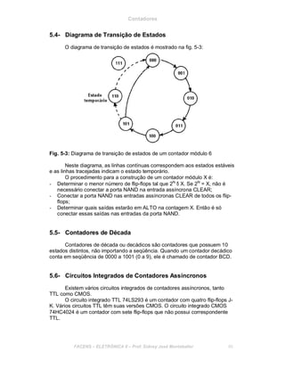 Contadores
5.4- Diagrama de Transição de Estados
O diagrama de transição de estados é mostrado na fig. 5-3:
Fig. 5-3: Diagrama de transição de estados de um contador módulo 6
Neste diagrama, as linhas contínuas correspondem aos estados estáveis
e as linhas tracejadas indicam o estado temporário.
O procedimento para a construção de um contador módulo X é:
- Determinar o menor número de flip-flops tal que 2N
δ X. Se 2N
= X, não é
necessário conectar a porta NAND na entrada assíncrona CLEAR;
- Conectar a porta NAND nas entradas assíncronas CLEAR de todos os flip-
flops;
- Determinar quais saídas estarão em ALTO na contagem X. Então é só
conectar essas saídas nas entradas da porta NAND.
5.5- Contadores de Década
Contadores de década ou decádicos são contadores que possuem 10
estados distintos, não importando a seqüência. Quando um contador decádico
conta em seqüência de 0000 a 1001 (0 a 9), ele é chamado de contador BCD.
5.6- Circuitos Integrados de Contadores Assíncronos
Existem vários circuitos integrados de contadores assíncronos, tanto
TTL como CMOS.
O circuito integrado TTL 74LS293 é um contador com quatro flip-flops J-
K. Vários circuitos TTL têm suas versões CMOS. O circuito integrado CMOS
74HC4024 é um contador com sete flip-flops que não possui correspondente
TTL.
FACENS ELETRÔNICA II Prof. Sidney José Montebeller 60
 