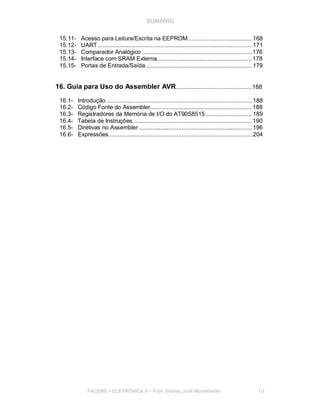 SUMÁRIO
15.11- Acesso para Leitura/Escrita na EEPROM.......................................168
15.12- UART ..............................................................................................171
15.13- Comparador Analógico ...................................................................176
15.14- Interface com SRAM Externa..........................................................178
15.15- Portas de Entrada/Saída.................................................................179
16. Guia para Uso do Assembler AVR..............................................188
16.1- Introdução .........................................................................................188
16.2- Código Fonte do Assembler..............................................................188
16.3- Registradores da Memória de I/O do AT90S8515 ............................189
16.4- Tabela de Instruções.........................................................................190
16.5- Diretivas no Assembler .....................................................................196
16.6- Expressões .......................................................................................204
FACENS ELETRÔNICA II Prof. Sidney José Montebeller VI
 
