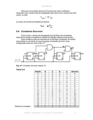 Contadores
Para que um contador assíncrono funcione de modo confiável é
necessário que o atraso total de propagação seja menor que o período de clock
usado, ou seja:
T ε
clock
xN t
PD
ou ainda, em termos de freqüência máxima:
=f
1
max xN t
PD
5.9- Contadores Síncronos
Como vimos, o atraso de propagação dos flip-flops dos contadores
assíncronos limitam a freqüência máxima de trabalho destes componentes.
Esse problema pode ser resolvido se os flip-flops mudassem de estado
suas saídas no momento em que houvesse a transição de clock. Essa
configuração pode ser vista na fig. 5-7:
Fig. 5-7: Contador síncrono módulo 16
Tabela 5-4:
Estado D C B A Decimal
0 0 0 0 0 0
1 0 0 0 1 1
2 0 0 1 0 2
3 0 0 1 1 3
4 0 1 0 0 4
5 0 1 0 1 5
6 0 1 1 0 6
7 0 1 1 1 7
8 1 0 0 0 8
9 1 0 0 1 9
10 1 0 1 0 10
11 1 0 1 1 11
12 1 1 0 0 12
13 1 1 0 1 13
14 1 1 1 0 14
15 1 1 1 1 15
Reinicia a contagem 16 0 0 0 0 0
FACENS ELETRÔNICA II Prof. Sidney José Montebeller 63
 