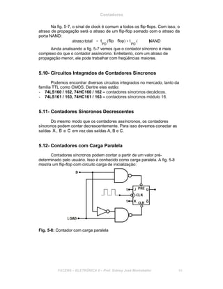 Contadores
Na fig. 5-7, o sinal de clock é comum a todos os flip-flops. Com isso, o
atraso de propagação será o atraso de um flip-flop somado com o atraso da
porta NAND:
atraso total = t (flip flop) + t
PD PD
( )NAND
Ainda analisando a fig. 5-7 vemos que o contador síncrono é mais
complexo do que o contador assíncrono. Entretanto, com um atraso de
propagação menor, ele pode trabalhar com freqüências maiores.
5.10- Circuitos Integrados de Contadores Síncronos
Podemos encontrar diversos circuitos integrados no mercado, tanto da
família TTL como CMOS. Dentre eles estão:
- 74LS160 / 162, 74HC160 / 162 – contadores síncronos decádicos.
- 74LS161 / 163, 74HC161 / 163 – contadores síncronos módulo 16.
5.11- Contadores Síncronos Decrescentes
Do mesmo modo que os contadores assíncronos, os contadores
síncronos podem contar decrescentemente. Para isso devemos conectar as
saídas A , B e C em vez das saídas A, B e C.
5.12- Contadores com Carga Paralela
Contadores síncronos podem contar a partir de um valor pré-
determinado pelo usuário. Isso é conhecido como carga paralela. A fig. 5-8
mostra um flip-flop com circuito carga de inicialização:
Fig. 5-8: Contador com carga paralela
FACENS ELETRÔNICA II Prof. Sidney José Montebeller 64
 