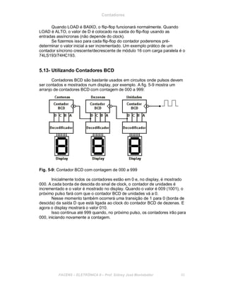 Contadores
Quando LOAD é BAIXO, o flip-flop funcionará normalmente. Quando
LOAD é ALTO, o valor de D é colocado na saída do flip-flop usando as
entradas assíncronas (não depende do clock).
Se fizermos isso para cada flip-flop do contador poderemos pré-
determinar o valor inicial a ser incrementado. Um exemplo prático de um
contador síncrono crescente/decrescente de módulo 16 com carga paralela é o
74LS193/74HC193.
5.13- Utilizando Contadores BCD
Contadores BCD são bastante usados em circuitos onde pulsos devem
ser contados e mostrados num display, por exemplo. A fig. 5-9 mostra um
arranjo de contadores BCD com contagem de 000 a 999:
Fig. 5-9: Contador BCD com contagem de 000 a 999
Inicialmente todos os contadores estão em 0 e, no display, é mostrado
000. A cada borda de descida do sinal de clock, o contador de unidades é
incrementado e o valor é mostrado no display. Quando o valor é 009 (1001), o
próximo pulso fará com que o contador BCD de unidades vá a 0.
Nesse momento também ocorrerá uma transição de 1 para 0 (borda de
descida) da saída D que está ligada ao clock do contador BCD de dezenas. E
agora o display mostrará o valor 010.
Isso continua até 999 quando, no próximo pulso, os contadores irão para
000, iniciando novamente a contagem.
FACENS ELETRÔNICA II Prof. Sidney José Montebeller 65
 