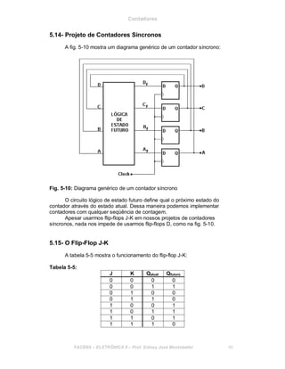 Contadores
5.14- Projeto de Contadores Síncronos
A fig. 5-10 mostra um diagrama genérico de um contador síncrono:
Fig. 5-10: Diagrama genérico de um contador síncrono
O circuito lógico de estado futuro define qual o próximo estado do
contador através do estado atual. Dessa maneira podemos implementar
contadores com qualquer seqüência de contagem.
Apesar usarmos flip-flops J-K em nossos projetos de contadores
síncronos, nada nos impede de usarmos flip-flops D, como na fig. 5-10.
5.15- O Flip-Flop J-K
A tabela 5-5 mostra o funcionamento do flip-flop J-K:
Tabela 5-5:
J K Qatual Qfuturo
0 0 0 0
0 0 1 1
0 1 0 0
0 1 1 0
1 0 0 1
1 0 1 1
1 1 0 1
1 1 1 0
FACENS ELETRÔNICA II Prof. Sidney José Montebeller 66
 