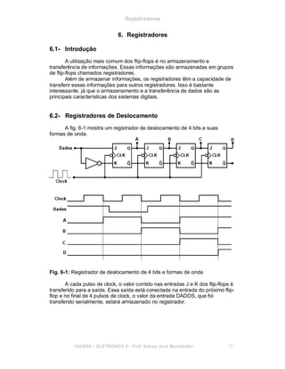 Registradores
6. Registradores
6.1- Introdução
A utilização mais comum dos flip-flops é no armazenamento e
transferência de informações. Essas informações são armazenadas em grupos
de flip-flops chamados registradores.
Além de armazenar informações, os registradores têm a capacidade de
transferir essas informações para outros registradores. Isso é bastante
interessante, já que o armazenamento e a transferência de dados são as
principais características dos sistemas digitais.
6.2- Registradores de Deslocamento
A fig. 6-1 mostra um registrador de deslocamento de 4 bits e suas
formas de onda.
Fig. 6-1: Registrador de deslocamento de 4 bits e formas de onda
A cada pulso de clock, o valor contido nas entradas J e K dos flip-flops é
transferido para a saída. Essa saída está conectada na entrada do próximo flip-
flop e no final de 4 pulsos de clock, o valor da entrada DADOS, que foi
transferido serialmente, estará armazenado no registrador.
FACENS ELETRÔNICA II Prof. Sidney José Montebeller 70
 