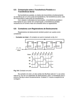 Registradores
6.5- Comparação entre a Transferência Paralela e a
Transferência Serial
Na transferência paralela, os dados são transmitidos simultaneamente
na ocorrência de um único pulso de transferência. Na transferência serial, cada
bit é transmitido a cada pulso de transferência.
Com relação à velocidade de transmissão, a transferência paralela é
mais rápida do que a serial. Em compensação, a transferência paralela
necessita de um número maior de conexões entre os registradores.
6.6- Contadores com Registradores de Deslocamento
Registradores de deslocamento também podem ser usados como
contadores:
- Contador em Anel – O contador em anel é mostrado na fig. 6-4:
Fig. 6-4: Contador em anel
No contador em anel, um das saídas dos flip-flops está em 1 e as outras
está em 0. Por ser um registrador de deslocamento, esse 1 é transferido para o
próximo flip-flop e assim sucessivamente. A tabela 5-1 mostra a seqüência da
contagem.
FACENS ELETRÔNICA II Prof. Sidney José Montebeller 72
 