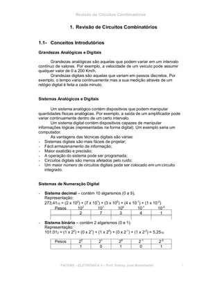 Revisão de Circuitos Combinatórios
1. Revisão de Circuitos Combinatórios
1.1- Conceitos Introdutórios
Grandezas Analógicas e Digitais
Grandezas analógicas são aquelas que podem variar em um intervalo
contínuo de valores. Por exemplo, a velocidade de um veículo pode assumir
qualquer valor de 0 a 200 Km/h.
Grandezas digitais são aquelas que variam em passos discretos. Por
exemplo, o tempo varia continuamente mas a sua medição através de um
relógio digital é feita a cada minuto.
Sistemas Analógicos e Digitais
Um sistema analógico contém dispositivos que podem manipular
quantidades físicas analógicas. Por exemplo, a saída de um amplificador pode
variar continuamente dentro de um certo intervalo.
Um sistema digital contém dispositivos capazes de manipular
informações lógicas (representadas na forma digital). Um exemplo seria um
computador.
As vantagens das técnicas digitais são várias:
- Sistemas digitais são mais fáceis de projetar;
- Fácil armazenamento de informação;
- Maior exatidão e precisão;
- A operação do sistema pode ser programada;
- Circuitos digitais são menos afetados pelo ruído;
- Um maior número de circuitos digitais pode ser colocado em um circuito
integrado.
Sistemas de Numeração Digital
- Sistema decimal – contém 10 algarismos (0 a 9).
Representação:
273,4110 = (2 x 102
) + (7 x 101
) + (3 x 100
) + (4 x 10-1
) + (1 x 10-2
)
Pesos 102
101
100
10-1
10-2
2 7 3 4 1
- Sistema binário – contém 2 algarismos (0 e 1).
Representação:
101,012 = (1 x 22
) + (0 x 21
) + (1 x 20
) + (0 x 2-1
) + (1 x 2-2
) = 5,2510
Pesos 22
21
20
2-1
2-2
1 0 1 0 1
FACENS ELETRÔNICA II Prof. Sidney José Montebeller 1
 