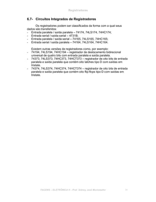 Registradores
6.7- Circuitos Integrados de Registradores
Os registradores podem ser classificados da forma com a qual seus
dados são transferidos:
- Entrada paralela / saída paralela – 74174, 74LS174, 74HC174;
- Entrada serial / saída serial – 4731B;
- Entrada paralela / saída serial – 74165, 74LS165, 74HC165;
- Entrada serial / saída paralela – 74164, 74LS164, 74HC164.
Existem outras versões de registradores como, por exemplo:
- 74194, 74LS194, 74HC194 – registrador de deslocamento bidirecional
universal de quatro bits com entrada paralela e saída paralela.
- 74373, 74LS373, 74HC373, 74HCT373 – registrador de oito bits de entrada
paralela e saída paralela que contém oito latches tipo D com saídas em
tristate.
- 74374, 74LS374, 74HC374, 74HCT374 – registrador de oito bits de entrada
paralela e saída paralela que contém oito flip-flops tipo D com saídas em
tristate.
FACENS ELETRÔNICA II Prof. Sidney José Montebeller 74
 