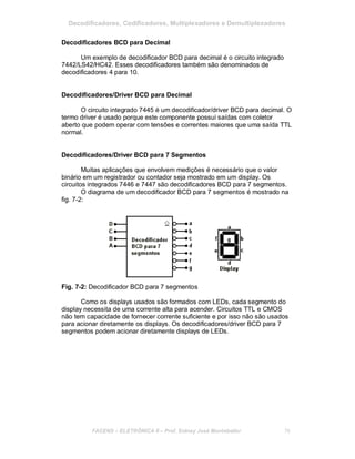 Decodificadores, Codificadores, Multiplexadores e Demultiplexadores
Decodificadores BCD para Decimal
Um exemplo de decodificador BCD para decimal é o circuito integrado
7442/LS42/HC42. Esses decodificadores também são denominados de
decodificadores 4 para 10.
Decodificadores/Driver BCD para Decimal
O circuito integrado 7445 é um decodificador/driver BCD para decimal. O
termo driver é usado porque este componente possui saídas com coletor
aberto que podem operar com tensões e correntes maiores que uma saída TTL
normal.
Decodificadores/Driver BCD para 7 Segmentos
Muitas aplicações que envolvem medições é necessário que o valor
binário em um registrador ou contador seja mostrado em um display. Os
circuitos integrados 7446 e 7447 são decodificadores BCD para 7 segmentos.
O diagrama de um decodificador BCD para 7 segmentos é mostrado na
fig. 7-2:
Fig. 7-2: Decodificador BCD para 7 segmentos
Como os displays usados são formados com LEDs, cada segmento do
display necessita de uma corrente alta para acender. Circuitos TTL e CMOS
não tem capacidade de fornecer corrente suficiente e por isso não são usados
para acionar diretamente os displays. Os decodificadores/driver BCD para 7
segmentos podem acionar diretamente displays de LEDs.
FACENS ELETRÔNICA II Prof. Sidney José Montebeller 76
 