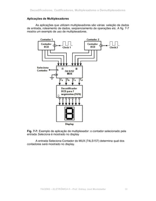 Decodificadores, Codificadores, Multiplexadores e Demultiplexadores
Aplicações de Multiplexadores
As aplicações que utilizam multiplexadores são várias: seleção de dados
de entrada, roteamento de dados, seqüenciamento de operações etc. A fig. 7-7
mostra um exemplo de uso de multiplexadores.
Fig. 7-7: Exemplo de aplicação de multiplexador: o contador selecionado pela
entrada Seleciona é mostrado no display
A entrada Seleciona Contador do MUX (74LS157) determina qual dos
contadores será mostrado no display.
FACENS ELETRÔNICA II Prof. Sidney José Montebeller 80
 
