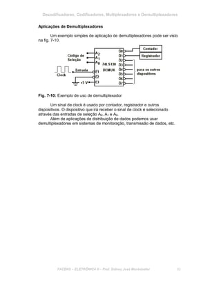 Decodificadores, Codificadores, Multiplexadores e Demultiplexadores
Aplicações de Demultiplexadores
Um exemplo simples de aplicação de demultiplexadores pode ser visto
na fig. 7-10.
Fig. 7-10: Exemplo de uso de demultiplexador
Um sinal de clock é usado por contador, registrador e outros
dispositivos. O dispositivo que irá receber o sinal de clock é selecionado
através das entradas de seleção A2, A1 e A0.
Além de aplicações de distribuição de dados podemos usar
demultiplexadores em sistemas de monitoração, transmissão de dados, etc.
FACENS ELETRÔNICA II Prof. Sidney José Montebeller 82
 
