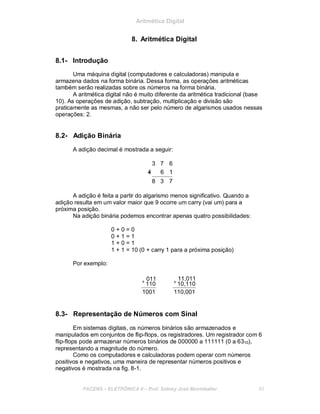 Aritmética Digital
8. Aritmética Digital
8.1- Introdução
Uma máquina digital (computadores e calculadoras) manipula e
armazena dados na forma binária. Dessa forma, as operações aritméticas
também serão realizadas sobre os números na forma binária.
A aritmética digital não é muito diferente da aritmética tradicional (base
10). As operações de adição, subtração, multiplicação e divisão são
praticamente as mesmas, a não ser pelo número de algarismos usados nessas
operações: 2.
8.2- Adição Binária
A adição decimal é mostrada a seguir:
3 7 6
4+ 6 1
8 3 7
A adição é feita a partir do algarismo menos significativo. Quando a
adição resulta em um valor maior que 9 ocorre um carry (vai um) para a
próxima posição.
Na adição binária podemos encontrar apenas quatro possibilidades:
0 + 0 = 0
0 + 1 = 1
1 + 0 = 1
1 + 1 = 10 (0 + carry 1 para a próxima posição)
Por exemplo:
+ 011
110
1001
+
11,011
10,110
110,001
8.3- Representação de Números com Sinal
Em sistemas digitais, os números binários são armazenados e
manipulados em conjuntos de flip-flops, os registradores. Um registrador com 6
flip-flops pode armazenar números binários de 000000 a 111111 (0 a 6310),
representando a magnitude do número.
Como os computadores e calculadoras podem operar com números
positivos e negativos, uma maneira de representar números positivos e
negativos é mostrada na fig. 8-1.
FACENS ELETRÔNICA II Prof. Sidney José Montebeller 83
 