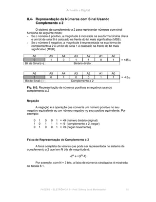 Aritmética Digital
8.4- Representação de Números com Sinal Usando
Complemento a 2
O sistema de complemento a 2 para representar números com sinal
funciona do seguinte modo:
- Se o número é positivo, a magnitude é mostrada na sua forma binária direta
e um bit de sinal 0 é colocado na frente do bit mais significativo (MSB).
- Se o número é negativo, a magnitude é representada na sua forma de
complemento a 2 e um bit de sinal 1 é colocado na frente do bit mais
significativo (MSB).
A6 A5 A4 A3 A2 A1 A0
0 1 0 1 1 0 1 = +4510
Bit de Sinal (+) Binário direto
A6 A5 A4 A3 A2 A1 A0
1 0 1 0 0 1 1 = -4510
Bit de Sinal (-) Complemento a 2
Fig. 8-2: Representação de números positivos e negativos usando
complemento a 2
Negação
A negação é a operação que converte um número positivo no seu
negativo equivalente ou um número negativo no seu positivo equivalente. Por
exemplo:
0 1 0 0 1 = +9 (número binário original)
1 0 1 1 1 = -9 (complemento a 2, negar)
0 1 0 0 1 = +9 (negar novamente)
Faixa de Representação do Complemento a 2
A faixa completa de valores que pode ser representada no sistema de
complemento a 2 que tem N bits de magnitude é:
-2N
a +(2N
-1)
Por exemplo, com N = 3 bits, a faixa de números sinalizados é mostrada
na tabela 8-1.
FACENS ELETRÔNICA II Prof. Sidney José Montebeller 85
 
