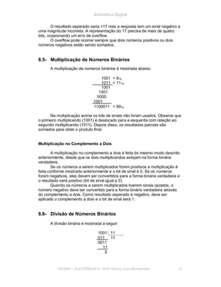 Aritmética Digital
O resultado esperado seria +17 mas a resposta tem um sinal negativo e
uma magnitude incorreta. A representação do 17 precisa de mais de quatro
bits, ocasionando um erro de overflow.
O overflow pode ocorrer sempre que dois números positivos ou dois
números negativos estão sendo somados.
8.5- Multiplicação de Números Binários
A multiplicação de números binários é mostrada abaixo:
1001 = 910
1011 = 1110
1001
1001
0000
1001
1100011 = 9910
Na multiplicação acima os bits de sinais não foram usados. Observe que
o primeiro multiplicando (1001) é deslocado para a esquerda com relação ao
segundo multiplicando (1011). Depois disso, os resultados parciais são
somados para obter o produto final.
Multiplicação no Complemento a Dois
A multiplicação no complemento a dois é feita do mesmo modo descrito
anteriormente, desde que os dois multiplicandos estejam na forma binária
verdadeira.
Se os números a serem multiplicados forem positivos a multiplicação é
feita conforme mostrado anteriormente e o bit de sinal é 0. Se os números
forem negativos, eles devem ser convertidos para a forma binária verdadeira e
o resultado será positivo (bit de sinal igual a 0).
Quando os números a serem multiplicados tiverem sinais opostos, o
número negativo deve ser convertido para a forma binário verdadeira através
do complemento a dois. Como resultado esperado é negativo, deve ser
aplicado o complemento a dois e o bit de sinal será 1.
8.6- Divisão de Números Binários
A divisão binária é mostrada a seguir:
1001 11
011 11
0011
11
0
FACENS ELETRÔNICA II Prof. Sidney José Montebeller 88
 
