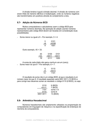 Aritmética Digital
A divisão binária é igual à divisão decimal. A divisão de números com
sinal é feita de maneira idêntica à multiplicação, onde os números negativos
são transformados em positivos através do complemento a dois.
8.7- Adição de Números BCD
Muitos computadores e calculadoras usam o código BCD para
representar números decimais. Na operação de adição usando números
representados pelo código BCD devem ser levadas em consideração duas
possibilidades:
- Soma menor ou igual a 9 – Por exemplo, 5 + 4:
5 0101
+4 +0100
9 1001
Outro exemplo, 45 + 33:
45 0100 0101
+33 +0011 +0011
78 0111 1000
A soma de cada dígito não gerou nenhum vai-um (carry).
- Soma maior do que 9 – Por exemplo, 6 + 7:
6 0110
+7 +0111
13 1101
O resultado da soma não é um código BCD, já que o resultado é um
número maior do que 9. O resultado esperado seria 0001 0011 (13 BCD) e
para corrigir isso devemos somar ao resultado o código 0110 (6 BCD), ou seja:
0110 6 (BCD)
+0111 7 (BCD)
1101 soma > 9
0110 soma 6
0001 0011 13 (BCD)
8.8- Aritmética Hexadecimal
Números hexadecimais são amplamente utilizados na programação de
computadores em linguagem de máquina e na especificação de endereços de
memória de computadores.
FACENS ELETRÔNICA II Prof. Sidney José Montebeller 89
 