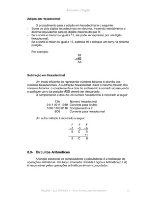 Aritmética Digital
Adição em Hexadecimal
O procedimento para a adição em hexadecimal é o seguinte:
- Some os dois dígitos hexadecimais em decimal, inserindo mentalmente o
decimal equivalente para os dígitos maiores do que 9;
- Se a soma é menor ou igual a 15, ele pode ser expresso por um dígito
hexadecimal;
- Se a soma é maior ou igual a 16, subtraia 16 e coloque um carry na próxima
posição.
Por exemplo:
58
+4B
A3
Subtração em Hexadecimal
Um modo eficiente de representar números binários é através dos
números hexadecimais. A subtração hexadecimal utiliza o mesmo método dos
números binários: o complemento a dois do subtraendo é somado ao minuendo
e qualquer carry da posição MSD deverá ser descartado.
O complemento a dois de um número hexadecimal é mostrado a seguir:
73A Número hexadecimal
0111 0011 1010 Converte para binário
1000 1100 0110 Complemento a 2
8C6 Converte para hexadecimal
Um outro método é mostrado a seguir:
F F F
–7 –3 –A
8 C 5
+1
8 C 6
8.9- Circuitos Aritméticos
A função essencial de computadores e calculadoras é a realização de
operações aritméticas. Um bloco chamado Unidade Lógica e Aritmética (ULA)
é responsável pelas operações aritméticas em um computador.
FACENS ELETRÔNICA II Prof. Sidney José Montebeller 90
 
