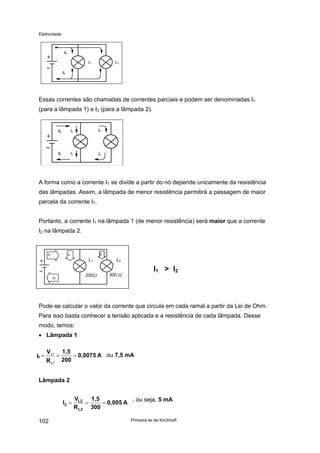Eletricidade

IT
L1

L2

IT

Essas correntes são chamadas de correntes parciais e podem ser denominadas I1
(para a lâmpada 1) e I2 (para a lâmpada 2).

IT

I1

I2

IT

I1

I2

A forma como a corrente IT se divide a partir do nó depende unicamente da resistência
das lâmpadas. Assim, a lâmpada de menor resistência permitirá a passagem de maior
parcela da corrente IT.
Portanto, a corrente I1 na lâmpada 1 (de menor resistência) será maior que a corrente
I2 na lâmpada 2.

IT

I2

I1

L1
200Ω

IT

L2

I1 > I2

300 Ω

Pode-se calcular o valor da corrente que circula em cada ramal a partir da Lei de Ohm.
Para isso basta conhecer a tensão aplicada e a resistência de cada lâmpada. Desse
modo, temos:
• Lâmpada 1
I1 =

V L1
R L1

=

1,5
= 0,0075 A ou 7,5 mA
200

Lâmpada 2

I2 =
102

VL2
1,5
, ou seja, 5 mA
=
= 0,005 A
R L2 300
Primeira lei de Kirchhoff

 
