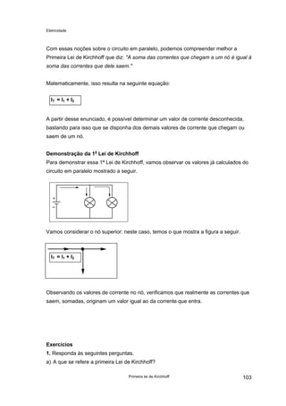 Eletricidade

Com essas noções sobre o circuito em paralelo, podemos compreender melhor a
Primeira Lei de Kirchhoff que diz: "A soma das correntes que chegam a um nó é igual à
soma das correntes que dele saem."
Matematicamente, isso resulta na seguinte equação:
I T = I1 + I2
A partir desse enunciado, é possível determinar um valor de corrente desconhecida,
bastando para isso que se disponha dos demais valores de corrente que chegam ou
saem de um nó.
Demonstração da 1a Lei de Kirchhoff
Para demonstrar essa 1ª Lei de Kirchhoff, vamos observar os valores já calculados do
circuito em paralelo mostrado a seguir.

Vamos considerar o nó superior: neste caso, temos o que mostra a figura a seguir.

I T = I1 + I2

Observando os valores de corrente no nó, verificamos que realmente as correntes que
saem, somadas, originam um valor igual ao da corrente que entra.

Exercícios
1. Responda às seguintes perguntas.
a) A que se refere a primeira Lei de Kirchhoff?
Primeira lei de Kirchhoff

103

 