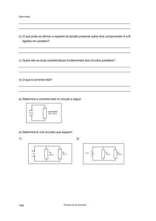 Eletricidade

b) O que pode se afirmar a respeito da tensão presente sobre dois componentes A e B
ligados em paralelo?

c) Quais são as duas características fundamentais dos circuitos paralelos?

d) O que é corrente total?

e) Determine a corrente total no circuito a seguir.

15 V

consumidor
15 V 70 Ω

a) Determine IT nos circuitos que seguem.
1)

2)

5V

104

R1
30 Ω

R2
30 Ω

1,5 V

Primeira lei de Kirchhoff

R1
10 kΩ

R2
6,8 kΩ

 