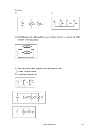 Eletricidade

3)

4)

L1

L2
6V
0,5 W

6V
1W

6V

12 V

R1
1kΩ

R2
1,5kΩ

R3
560 Ω

g) Identifique as partes do circuito por onde circula a corrente IT e a parte por onde
circulam correntes parciais.

R1

+

R2

VCC

-

h) Indique e justifique os consumidores, por onde circulam
1) a maior corrente parcial
2) a menor corrente parcial

+

R2

R1

1kΩ

VCC

470Ω

-

L2

L1
110V
25W

110V

L1
15V

L3
110V
40W

110V
60W

L2
110V
95W

110V
150W

Primeira lei de Kirchhoff

105

 