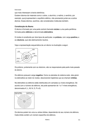 Eletricidade

que mais interessam à teoria eletrônica.
Existem átomos de materiais como o cobre, o alumínio, o neônio, o xenônio, por
exemplo, que já apresentam o equilíbrio elétrico, não precisando juntar-se a outros
átomos. Esses átomos, sozinhos, são considerados moléculas também.
Constituição do Átomo
O átomo é formado por uma parte central chamada núcleo e uma parte periférica
formada pelos elétrons e denominada eletrosfera.
O núcleo é constituído por dois tipos de partículas: os prótons, com carga positiva, e
os nêutrons, que são eletricamente neutros.
Veja a representação esquemática de um átomo na ilustração a seguir.
órbita
órbita
núcleo
elétron
nêutron
próton

Os prótons, juntamente com os nêutrons, são os responsáveis pela parte mais pesada
do átomo.
Os elétrons possuem carga negativa. Como os planetas do sistema solar, eles giram
na eletrosfera ao redor do núcleo, descrevendo trajetórias que se chamam órbitas.
Na eletrosfera os elétrons estão distribuídos em camadas ou níveis energéticos. De
acordo com o número de elétrons, ela pode apresentar de 1 a 7 níveis energéticos,
denominados K, L, M, N, O, P e Q.
letras de identificação das órbitas

o

n mínimo de
elétrons por órbita

Os átomos podem ter uma ou várias órbitas, dependendo do seu número de elétrons.
Cada órbita contém um número específico de elétrons.
Matéria

11

 