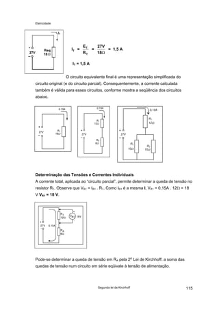 Eletricidade

IT =

ET
RT

=

27V
18Ω

= 1,5 A

IT = 1,5 A
O circuito equivalente final é uma representação simplificada do
circuito original (e do circuito parcial). Consequentemente, a corrente calculada
também é válida para esses circuitos, conforme mostra a seqüência dos circuitos
abaixo.
0,15A

0,15A

0,15A
R1
12Ω

R1
12Ω
27V

RT
18Ω

27V

27V
RA
6Ω

R2
10Ω

R3
15Ω

Determinação das Tensões e Correntes Individuais
A corrente total, aplicada ao “circuito parcial”, permite determinar a queda de tensão no
resistor R1. Observe que VR1 = IR1 . R1. Como IR1 é a mesma I, VR1 = 0,15A . 12Ω = 18
V VR1 = 18 V.

Pode-se determinar a queda de tensão em RA pela 2a Lei de Kirchhoff: a soma das
quedas de tensão num circuito em série eqüivale à tensão de alimentação.

Segunda lei de Kirchhoff

115

 
