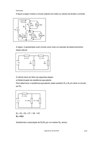 Eletricidade

A figura a seguir mostra o circuito original com todos os valores de tensão e corrente.

A seguir, é apresentado outro circuito como mais um exemplo de desenvolvimento
desse cálculo.

R1= 47Ω

R3 = 27Ω
R2
68Ω

12V

R4
56Ω

O cálculo deve ser feito nas seguintes etapas:
a) Determinação da resistência equivalente
Para determinar a resistência equivalente, basta substituir R3 e R4 em série no circuito
por RA.

R1 = 47Ω

12 V

R2 = 68Ω

RA = 83Ω

RA = R3 + R4 = 27 + 56 = 83
RA = 83Ω
Substituindo a associação de R2//RA por um resistor RB, temos:

Segunda lei de Kirchhoff

117

 