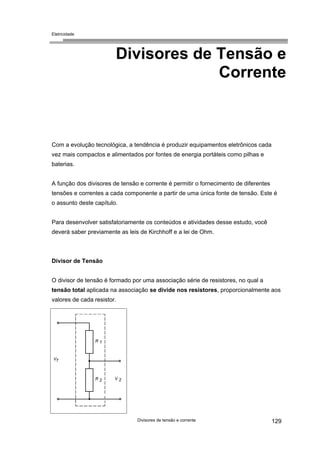 Eletricidade

Divisores de Tensão e
Corrente

Com a evolução tecnológica, a tendência é produzir equipamentos eletrônicos cada
vez mais compactos e alimentados por fontes de energia portáteis como pilhas e
baterias.
A função dos divisores de tensão e corrente é permitir o fornecimento de diferentes
tensões e correntes a cada componente a partir de uma única fonte de tensão. Este é
o assunto deste capítulo.
Para desenvolver satisfatoriamente os conteúdos e atividades desse estudo, você
deverá saber previamente as leis de Kirchhoff e a lei de Ohm.

Divisor de Tensão
O divisor de tensão é formado por uma associação série de resistores, no qual a
tensão total aplicada na associação se divide nos resistores, proporcionalmente aos
valores de cada resistor.

Divisores de tensão e corrente

129

 