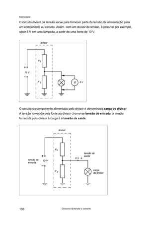 Eletricidade

O circuito divisor de tensão serve para fornecer parte da tensão de alimentação para
um componente ou circuito. Assim, com um divisor de tensão, é possível por exemplo,
obter 6 V em uma lâmpada, a partir de uma fonte de 10 V.

O circuito ou componente alimentado pelo divisor é denominado carga do divisor.
A tensão fornecida pela fonte ao divisor chama-se tensão de entrada; a tensão
fornecida pelo divisor à carga é a tensão de saída.

130

Divisores de tensão e corrente

 