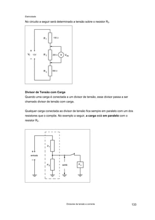 Eletricidade

No circuito a seguir será determinado a tensão sobre o resistor R2.

Divisor de Tensão com Carga
Quando uma carga é conectada a um divisor de tensão, esse divisor passa a ser
chamado divisor de tensão com carga.
Qualquer carga conectada ao divisor de tensão fica sempre em paralelo com um dos
resistores que o compõe. No exemplo a seguir, a carga está em paralelo com o
resistor R2.

Divisores de tensão e corrente

133

 