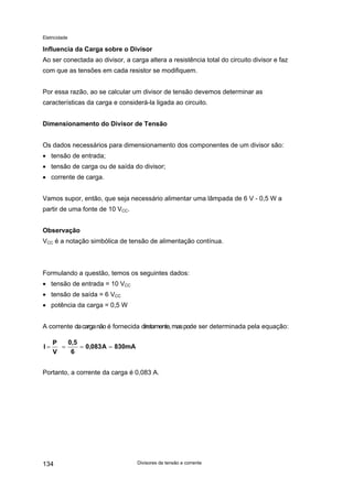 Eletricidade

Influencia da Carga sobre o Divisor
Ao ser conectada ao divisor, a carga altera a resistência total do circuito divisor e faz
com que as tensões em cada resistor se modifiquem.
Por essa razão, ao se calcular um divisor de tensão devemos determinar as
características da carga e considerá-la ligada ao circuito.
Dimensionamento do Divisor de Tensão
Os dados necessários para dimensionamento dos componentes de um divisor são:
• tensão de entrada;
• tensão de carga ou de saída do divisor;
• corrente de carga.
Vamos supor, então, que seja necessário alimentar uma lâmpada de 6 V - 0,5 W a
partir de uma fonte de 10 VCC.
Observação
VCC é a notação simbólica de tensão de alimentação contínua.

Formulando a questão, temos os seguintes dados:
• tensão de entrada = 10 VCC
• tensão de saída = 6 VCC
• potência da carga = 0,5 W
A corrente da carga não é fornecida diretamente, mas pode ser determinada pela equação:
I=

0,5
P
=
= 0,083 A = 830mA
6
V

Portanto, a corrente da carga é 0,083 A.

134

Divisores de tensão e corrente

 