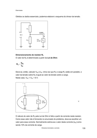 Eletricidade

Obtidos os dados essenciais, podemos elaborar o esquema do divisor de tensão.

Dimensionamento do resistor R2
O valor de R2 é determinado a partir da Lei de Ohm:
R2 =

VR2
IR2

Deve-se, então, calcular VR2 e IR2. Uma vez que R2 e carga RL estão em paralelo, o
valor da tensão sobre R2 é igual ao valor da tensão sobre a carga.
Neste caso, VR2 = VRL = 6 V.

V

O cálculo do valor de R2 pela Lei de Ohm é feito a partir da corrente neste resistor.
Como esse valor não é fornecido no enunciado do problema, deve-se escolher um
valor para essa corrente. Normalmente estima-se o valor desta corrente (IR2) como
sendo 10% da corrente de carga.
Divisores de tensão e corrente

135

 