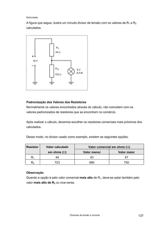 Eletricidade

A figura que segue, ilustra um circuito divisor de tensão com os valores de R1 e R2
calculados.

Padronização dos Valores dos Resistores
Normalmente os valores encontrados através do cálculo, não coincidem com os
valores padronizados de resistores que se encontram no comércio.
Após realizar o cálculo, devemos escolher os resistores comerciais mais próximos dos
calculados.
Desse modo, no divisor usado como exemplo, existem as seguintes opções:
Resistor

Valor calculado

Valor comercial em ohms (Ω)

em ohms (Ω)

Valor menor

Valor maior

R1

44

43

47

R2

723

680

750

Observação
Quando a opção é pelo valor comercial mais alto de R1, deve-se optar também pelo
valor mais alto de R2 ou vice-versa.

Divisores de tensão e corrente

137

 