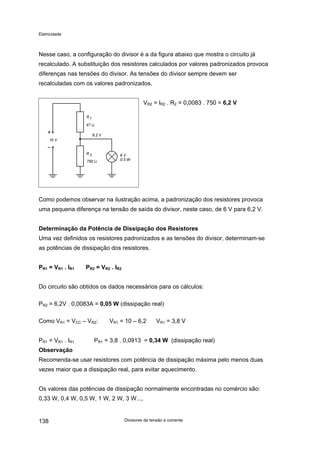 Eletricidade

Nesse caso, a configuração do divisor é a da figura abaixo que mostra o circuito já
recalculado. A substituição dos resistores calculados por valores padronizados provoca
diferenças nas tensões do divisor. As tensões do divisor sempre devem ser
recalculadas com os valores padronizados.
VR2 = IR2 . R2 = 0,0083 . 750 = 6,2 V

Como podemos observar na ilustração acima, a padronização dos resistores provoca
uma pequena diferença na tensão de saída do divisor, neste caso, de 6 V para 6,2 V.
Determinação da Potência de Dissipação dos Resistores
Uma vez definidos os resistores padronizados e as tensões do divisor, determinam-se
as potências de dissipação dos resistores.
PR1 = VR1 . IR1

PR2 = VR2 . IR2

Do circuito são obtidos os dados necessários para os cálculos:
PR2 = 6,2V . 0,0083A = 0,05 W (dissipação real)
Como VR1 = VCC – VR2:
PR1 = VR1 . IR1

VR1 = 10 – 6,2

VR1 = 3,8 V

PR1 = 3,8 . 0,0913 = 0,34 W (dissipação real)

Observação
Recomenda-se usar resistores com potência de dissipação máxima pelo menos duas
vezes maior que a dissipação real, para evitar aquecimento.
Os valores das potências de dissipação normalmente encontradas no comércio são:
0,33 W, 0,4 W, 0,5 W, 1 W, 2 W, 3 W...,

138

Divisores de tensão e corrente

 