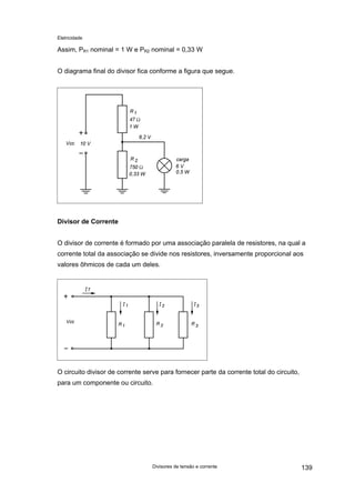 Eletricidade

Assim, PR1 nominal = 1 W e PR2 nominal = 0,33 W
O diagrama final do divisor fica conforme a figura que segue.

Divisor de Corrente
O divisor de corrente é formado por uma associação paralela de resistores, na qual a
corrente total da associação se divide nos resistores, inversamente proporcional aos
valores ôhmicos de cada um deles.

O circuito divisor de corrente serve para fornecer parte da corrente total do circuito,
para um componente ou circuito.

Divisores de tensão e corrente

139

 