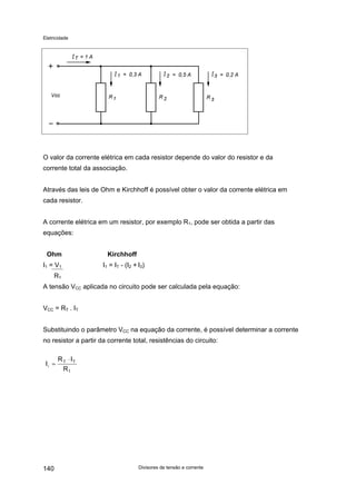 Eletricidade

O valor da corrente elétrica em cada resistor depende do valor do resistor e da
corrente total da associação.
Através das leis de Ohm e Kirchhoff é possível obter o valor da corrente elétrica em
cada resistor.
A corrente elétrica em um resistor, por exemplo R1, pode ser obtida a partir das
equações:
Ohm

Kirchhoff

I1 = V1

I1 = IT - (I2 + I3)

R1
A tensão VCC aplicada no circuito pode ser calculada pela equação:
VCC = RT . IT
Substituindo o parâmetro VCC na equação da corrente, é possível determinar a corrente
no resistor a partir da corrente total, resistências do circuito:
I1 =

140

R T ⋅ IT
R1

Divisores de tensão e corrente

 
