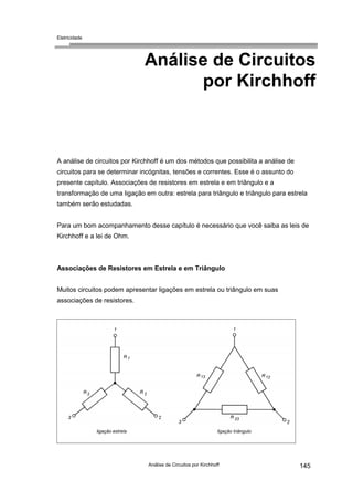 Eletricidade

Análise de Circuitos
por Kirchhoff

A análise de circuitos por Kirchhoff é um dos métodos que possibilita a análise de
circuitos para se determinar incógnitas, tensões e correntes. Esse é o assunto do
presente capítulo. Associações de resistores em estrela e em triângulo e a
transformação de uma ligação em outra: estrela para triângulo e triângulo para estrela
também serão estudadas.
Para um bom acompanhamento desse capítulo é necessário que você saiba as leis de
Kirchhoff e a lei de Ohm.

Associações de Resistores em Estrela e em Triângulo
Muitos circuitos podem apresentar ligações em estrela ou triângulo em suas
associações de resistores.

Análise de Circuitos por Kirchhoff

145

 