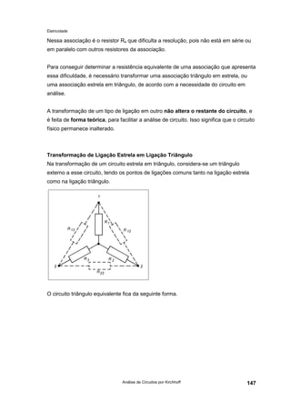 Eletricidade

Nessa associação é o resistor R4 que dificulta a resolução, pois não está em série ou
em paralelo com outros resistores da associação.
Para conseguir determinar a resistência equivalente de uma associação que apresenta
essa dificuldade, é necessário transformar uma associação triângulo em estrela, ou
uma associação estrela em triângulo, de acordo com a necessidade do circuito em
análise.
A transformação de um tipo de ligação em outro não altera o restante do circuito, e
é feita de forma teórica, para facilitar a análise de circuito. Isso significa que o circuito
físico permanece inalterado.

Transformação de Ligação Estrela em Ligação Triângulo
Na transformação de um circuito estrela em triângulo, considera-se um triângulo
externo a esse circuito, tendo os pontos de ligações comuns tanto na ligação estrela
como na ligação triângulo.

O circuito triângulo equivalente fica da seguinte forma.

Análise de Circuitos por Kirchhoff

147

 
