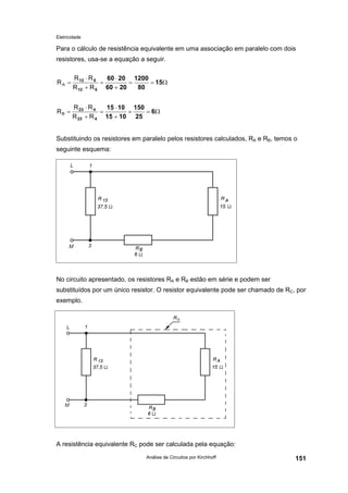Eletricidade

Para o cálculo de resistência equivalente em uma associação em paralelo com dois
resistores, usa-se a equação a seguir.
RA =

R 12 ⋅ R 5
60 ⋅ 20 1200
=
=
= 15Ω
80
R 12 + R 5 60 + 20

RB =

R 23 ⋅ R 4
15 ⋅ 10 150
=
=
= 6Ω
R 23 + R 4 15 + 10 25

Substituindo os resistores em paralelo pelos resistores calculados, RA e RB, temos o
seguinte esquema:

No circuito apresentado, os resistores RA e RB estão em série e podem ser
substituídos por um único resistor. O resistor equivalente pode ser chamado de RC, por
exemplo.

A resistência equivalente RC pode ser calculada pela equação:
Análise de Circuitos por Kirchhoff

151

 