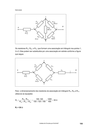 Eletricidade

100 Ω

6

B

A
180 Ω
10

15 Ω

100

Os resistores R12, R23, e R13, que formam uma associação em triângulo nos pontos 1,
2 e 3. Eles podem ser substituídos por uma associação em estrela conforme a figura
que segue.

6
A

B

10
15 Ω

Para o dimensionamento dos resistores da associação em triângulo R12, R23 e R13,
utiliza-se as equações:
R1 =

R12 ⋅ R 13
100 ⋅ 120
1200
=
=
= 30 Ω
R12 + R 13 + R 23 100 + 120 + 180
400

R1 = 30 Ω

Análise de Circuitos por Kirchhoff

155

 