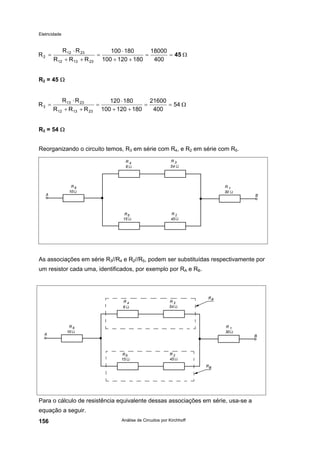 Eletricidade

R2 =

R 12 ⋅ R 23
100 ⋅ 180
18000
=
=
= 45 Ω
R 12 + R 13 + R 23 100 + 120 + 180
400

R2 = 45 Ω

R3 =

R 13 ⋅ R 23
120 ⋅ 180
21600
=
=
= 54 Ω
R 12 + R13 + R 23 100 + 120 + 180
400

R3 = 54 Ω
Reorganizando o circuito temos, R3 em série com R4, e R2 em série com R5.

As associações em série R3//R4 e R2//R5, podem ser substituídas respectivamente por
um resistor cada uma, identificados, por exemplo por RA e RB.

Para o cálculo de resistência equivalente dessas associações em série, usa-se a
equação a seguir.
156

Análise de Circuitos por Kirchhoff

 