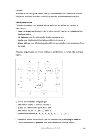 Eletricidade

A análise de circuitos por Kirchhoff, tem por finalidade facilitar a análise de circuitos
complexos, tornando mais fácil o cálculo de tensões e correntes desconhecidas.
Definições Básicas
Todo circuito elétrico com associações de resistores em série e em paralelo é
composto por;
• ramo ou braço, que é o trecho do circuito constituído por um os mais elementos
ligados em série;
• nó ou ponto, que é a intersecção de três ou mais ramos;
• malha, que é todo circuito fechado constituído de ramos; e
• bipolo elétrico, que é todo dispositivo elétrico com dois terminais acessíveis, fonte
ou carga.
A figura a seguir ilustra um circuito onde pode-se identificar os ramos, nós, malhas e
bipolos.

O circuito apresentado é composto por:
• três malhas: malha 1, malha 2 e malha 3;
• quatro nós, identificados por A, B, C, e D;
• seis ramos; AB, AC, AD, BC, CD e BD, e
• onze bipolos elétricos; R1, R2, R3, R4, R5, R6, R7, G1, G2, G3 e G4.
O método de análise de um circuito por Kirchhoff envolve quatro regras básicas.
1. Adota-se um sentido qualquer para as correntes nos ramos e malhas.
Análise de Circuitos por Kirchhoff

159

 