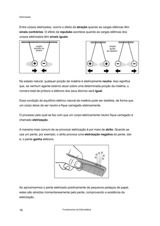 Eletricidade

Entre corpos eletrizados, ocorre o efeito da atração quando as cargas elétricas têm
sinais contrários. O efeito da repulsão acontece quando as cargas elétricas dos
corpos eletrizados têm sinais iguais.
cargas
opostas se
atraem

No estado natural, qualquer porção de matéria é eletricamente neutra. Isso significa
que, se nenhum agente externo atuar sobre uma determinada porção da matéria, o
número total de prótons e elétrons dos seus átomos será igual.
Essa condição de equilíbrio elétrico natural da matéria pode ser desfeita, de forma que
um corpo deixe de ser neutro e fique carregado eletricamente.
O processo pelo qual se faz com que um corpo eletricamente neutro fique carregado é
chamado eletrização.
A maneira mais comum de se provocar eletrização é por meio de atrito. Quando se
usa um pente, por exemplo, o atrito provoca uma eletrização negativa do pente, isto
é, o pente ganha elétrons.

Ao aproximarmos o pente eletrizado positivamente de pequenos pedaços de papel,
estes são atraídos momentaneamente pelo pente, comprovando a existência da
eletrização.

16

Fundamentos de Eletrostática

 