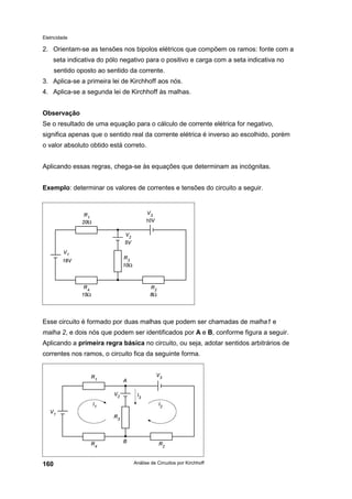Eletricidade

2. Orientam-se as tensões nos bipolos elétricos que compõem os ramos: fonte com a
seta indicativa do pólo negativo para o positivo e carga com a seta indicativa no
sentido oposto ao sentido da corrente.
3. Aplica-se a primeira lei de Kirchhoff aos nós.
4. Aplica-se a segunda lei de Kirchhoff às malhas.
Observação
Se o resultado de uma equação para o cálculo de corrente elétrica for negativo,
significa apenas que o sentido real da corrente elétrica é inverso ao escolhido, porém
o valor absoluto obtido está correto.
Aplicando essas regras, chega-se às equações que determinam as incógnitas.
Exemplo: determinar os valores de correntes e tensões do circuito a seguir.

Esse circuito é formado por duas malhas que podem ser chamadas de malha1 e
malha 2, e dois nós que podem ser identificados por A e B, conforme figura a seguir.
Aplicando a primeira regra básica no circuito, ou seja, adotar sentidos arbitrários de
correntes nos ramos, o circuito fica da seguinte forma.

160

Análise de Circuitos por Kirchhoff

 