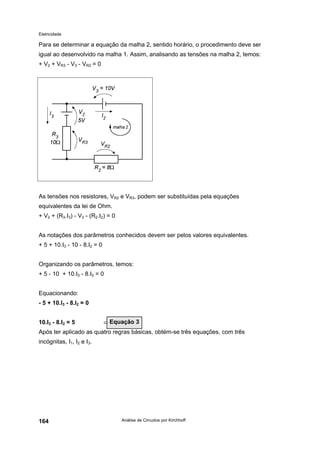 Eletricidade

Para se determinar a equação da malha 2, sentido horário, o procedimento deve ser
igual ao desenvolvido na malha 1. Assim, analisando as tensões na malha 2, temos:
+ V2 + VR3 - V3 - VR2 = 0

As tensões nos resistores, VR2 e VR3, podem ser substituídas pela equações
equivalentes da lei de Ohm.
+ V2 + (R3.I3) - V3 - (R2.I2) = 0
As notações dos parâmetros conhecidos devem ser pelos valores equivalentes.
+ 5 + 10.I3 - 10 - 8.I2 = 0
Organizando os parâmetros, temos:
+ 5 - 10 + 10.I3 - 8.I2 = 0
Equacionando:
- 5 + 10.I3 - 8.I2 = 0
10.I3 - 8.I2 = 5

⇐ Equação 3

Após ter aplicado as quatro regras básicas, obtém-se três equações, com três
incógnitas, I1, I2 e I3.

164

Análise de Circuitos por Kirchhoff

 