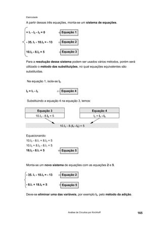 Eletricidade

A partir dessas três equações, monta-se um sistema de equações.
+ I1 - I2 - I3 = 0

⇐Equação 1

- 35. I1 - 10.I3 = - 13

⇐ Equação 2

10.I3 - 8.I2 = 5

⇐Equação 3

Para a resolução desse sistema podem ser usados vários métodos, porém será
utilizado o método das substituições, no qual equações equivalentes são
substituídas.
Na equação 1, isola-se I2.
I2 = I1 - I3

⇐ Equação 4

Substituindo a equação 4 na equação 3, temos:
Equação 3

Equação 4

10.I3 - 8.I2 = 5

I2 = I 1 - I 3
10.I3 - 8.(I1 - I3) = 5

Equacionando:
10.I3 - 8.I1 + 8.I3 = 5
10.I3 + 8.I3 - 8.I1 = 5
18.I3 - 8.I1 = 5

⇐ Equação 5

Monta-se um novo sistema de equações com as equações 2 e 5.
- 35. I1 - 10.I3 = - 13

⇐ Equação 2

- 8.I1 + 18.I3 = 5

⇐Equação 5

Deve-se eliminar uma das variáveis, por exemplo I3, pelo método da adição.

Análise de Circuitos por Kirchhoff

165

 