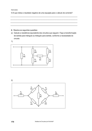Eletricidade

f) O que indica o resultado negativo de uma equação para o cálculo de corrente?

2. Resolva as seguintes questões:
a) Calcule a resistência equivalente dos circuitos que seguem. Faça a transformação
de estrela para triângulo ou triângulo para estrela, conforme a necessidade do
circuito:
1)

2)

170

Análise de Circuitos por Kirchhoff

 